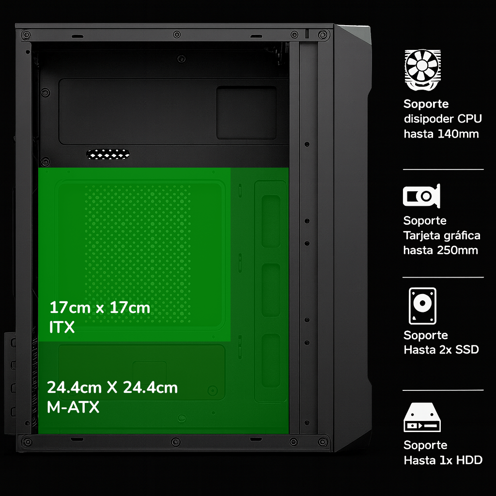 MÁXIMA COMPATIBILIDAD
Diseñado para constructores exigentes
⚙️
Formatos de Placa
Soporte para ITX y M-ATX
❄️
Refrigeración
Disipadores hasta 140mm
🎮
Tarjetas Gráficas
Hasta 250mm de longitud
 Diseñado para tu próxima construcción  Nuestro gabinete ofrece compatibilidad con las configuraciones más demandantes. Soporte para hasta 4 unidades de almacenamiento (2 SSD y 2 HDD). Gestión de cables y flujo de aire optimizados.